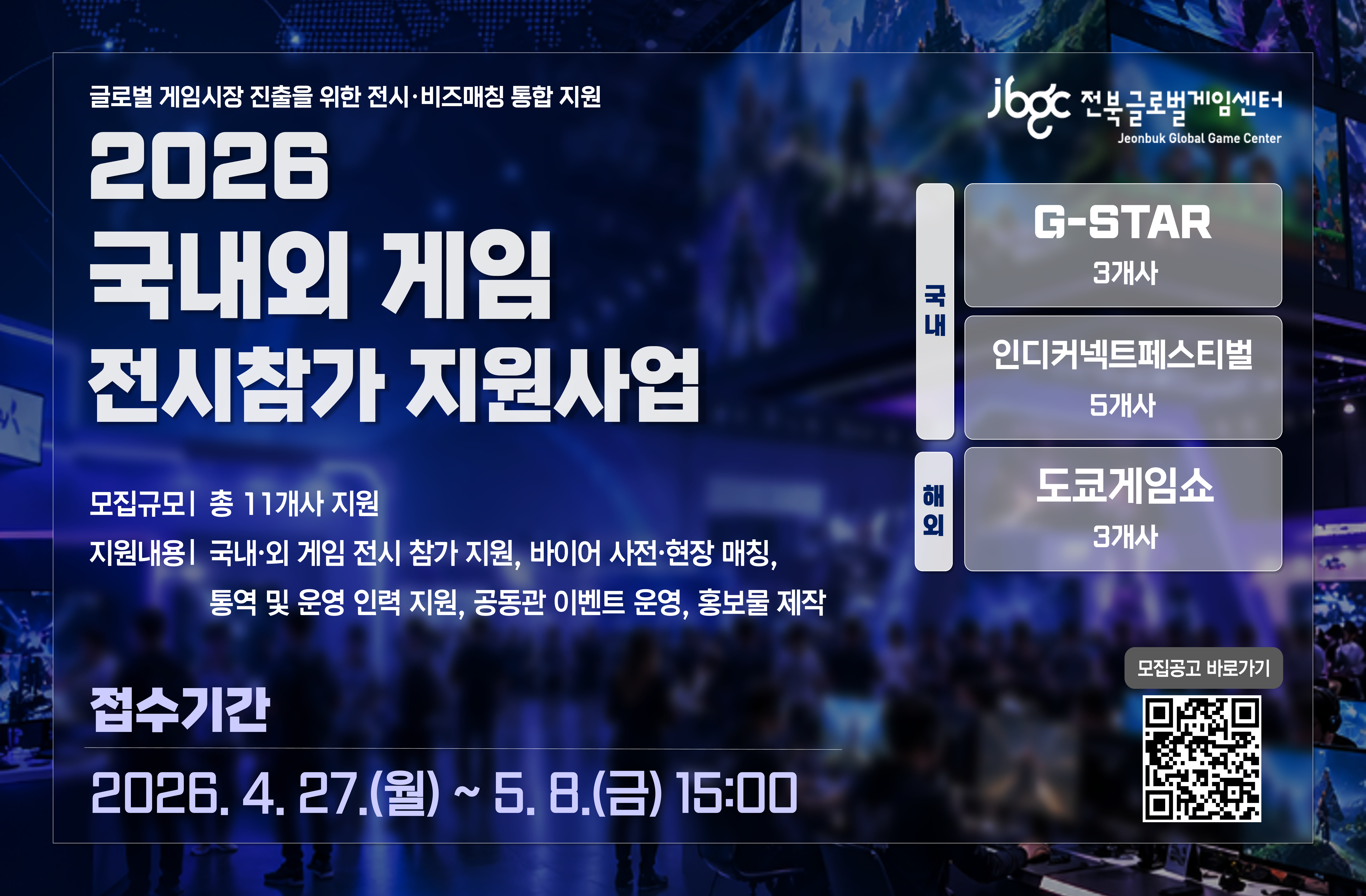 글로벌 게임시장 진출을 위한 전시·비즈매칭 통합 지원
2025 국내외 게임 전시참가 지원사업
모집규모| 총 11개사 지원
지원내용| 국내·외 게임 전시 참가 지원, 바이어 사전·현장 매칭, 통역 및 운영 인력 지원, 공동관 이벤트 운영, 홍보물 제작
국내: G-STAR 3개사, 인디커넥트페스티벌 5개사
해외: 도쿄게임쇼 3개사
접수기간: 2026. 4. 27.(월)  ~ 5. 8.(금) 15:00