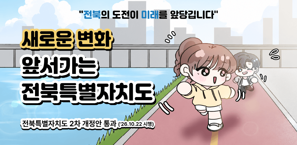 "전북의 도전이 미래를 앞당깁니다"
새로운 변화
앞서가는
전북특별자치도
전북특별자치도 2차 개정안 통과('26.10.22.시행)