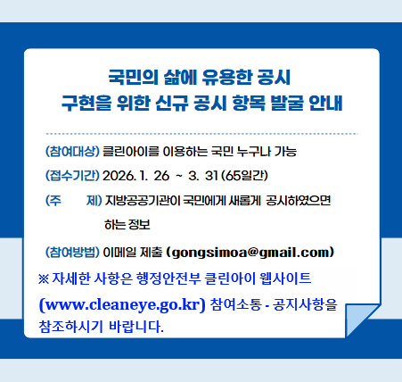 국민의 삶에 유용한 공시 구현을 위한 신규 공시 항목 발굴 안내
참여대상 : 클린아이를 이용하는 국민 누구나
접수기간 : 2026.1.26 ~ 3.31(65일간)
주제 : 지방공공기관이 국민에게 새롭게 공시하였으면 하는 정보
참여방법 : 이메일 제출(gongsimoa@gmail.com)
※자세한 사항은 행정안전부 클린아이 웹사이트
(www.cleaneye.go.kr) 참여소통·공지사항을 참조하시기 바랍니다.